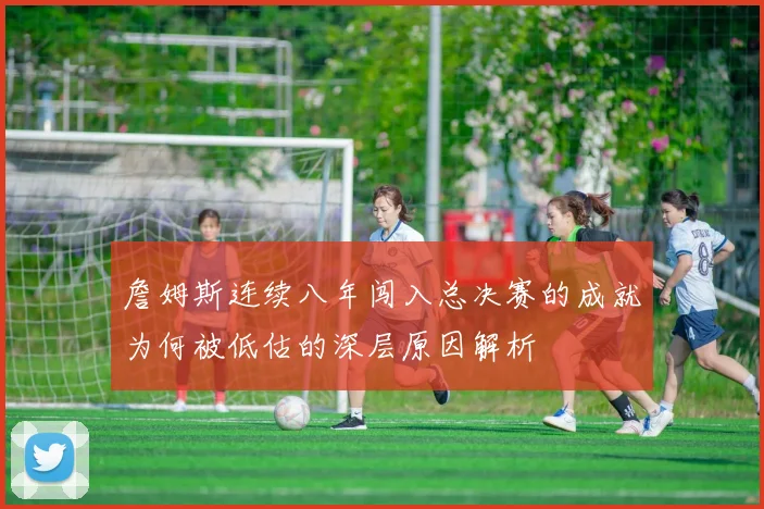 詹姆斯连续八年闯入总决赛的成就为何被低估的深层原因解析