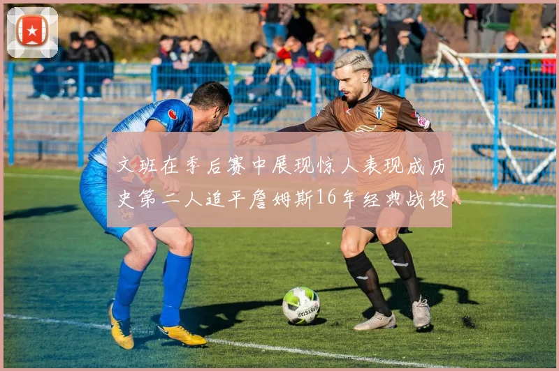 文班在季后赛中展现惊人表现成历史第二人追平詹姆斯16年经典战役记录