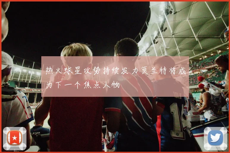 热火球星攻势持续发力莫兰特将成为下一个焦点人物