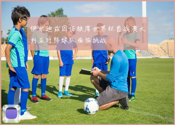 伊尔迪兹因伤缺席世界杯首战澳大利亚对阵球队面临挑战
