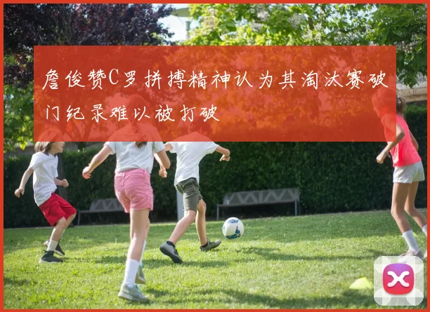 詹俊赞C罗拼搏精神认为其淘汰赛破门纪录难以被打破