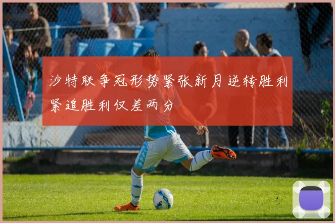 沙特联争冠形势紧张新月逆转胜利紧追胜利仅差两分
