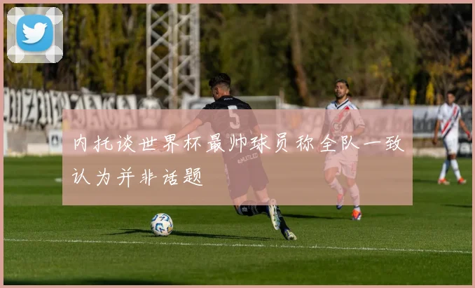 内托谈世界杯最帅球员称全队一致认为并非话题
