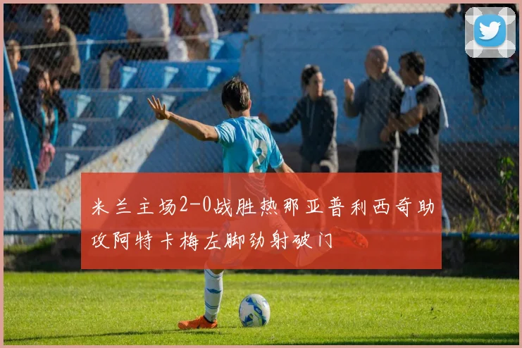 米兰主场2-0战胜热那亚普利西奇助攻阿特卡梅左脚劲射破门