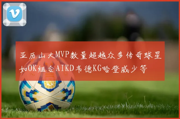 亚历山大MVP数量超越众多传奇球星如OK组合AIKD韦德KG哈登威少等