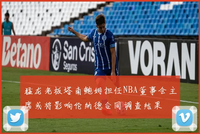 猛龙老板塔南鲍姆担任NBA董事会主席或将影响伦纳德合同调查结果