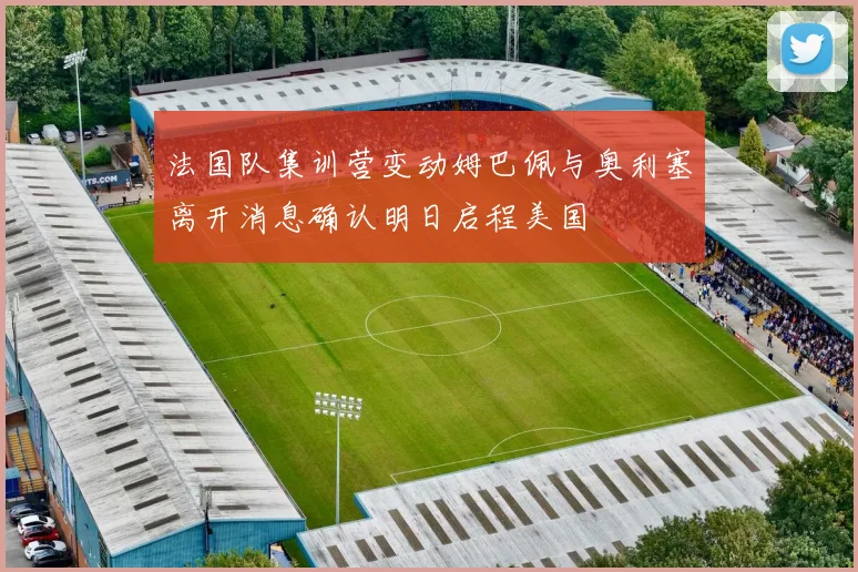 法国队集训营变动姆巴佩与奥利塞离开消息确认明日启程美国