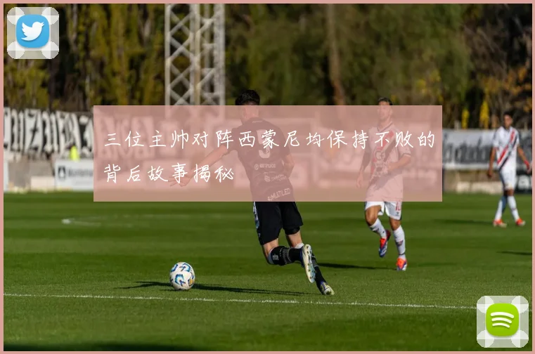 三位主帅对阵西蒙尼均保持不败的背后故事揭秘