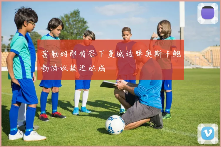 富勒姆即将签下曼城边锋奥斯卡鲍勃协议接近达成