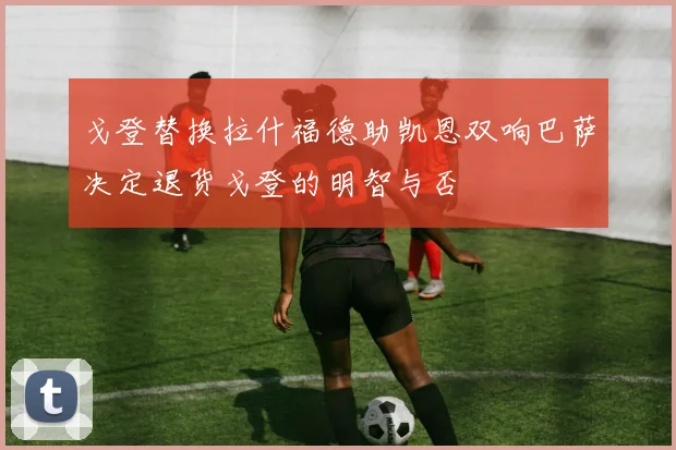 戈登替换拉什福德助凯恩双响巴萨决定退货戈登的明智与否