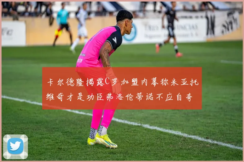 卡尔德隆揭露C罗加盟内幕称米亚托维奇才是功臣弗洛伦蒂诺不应自夸